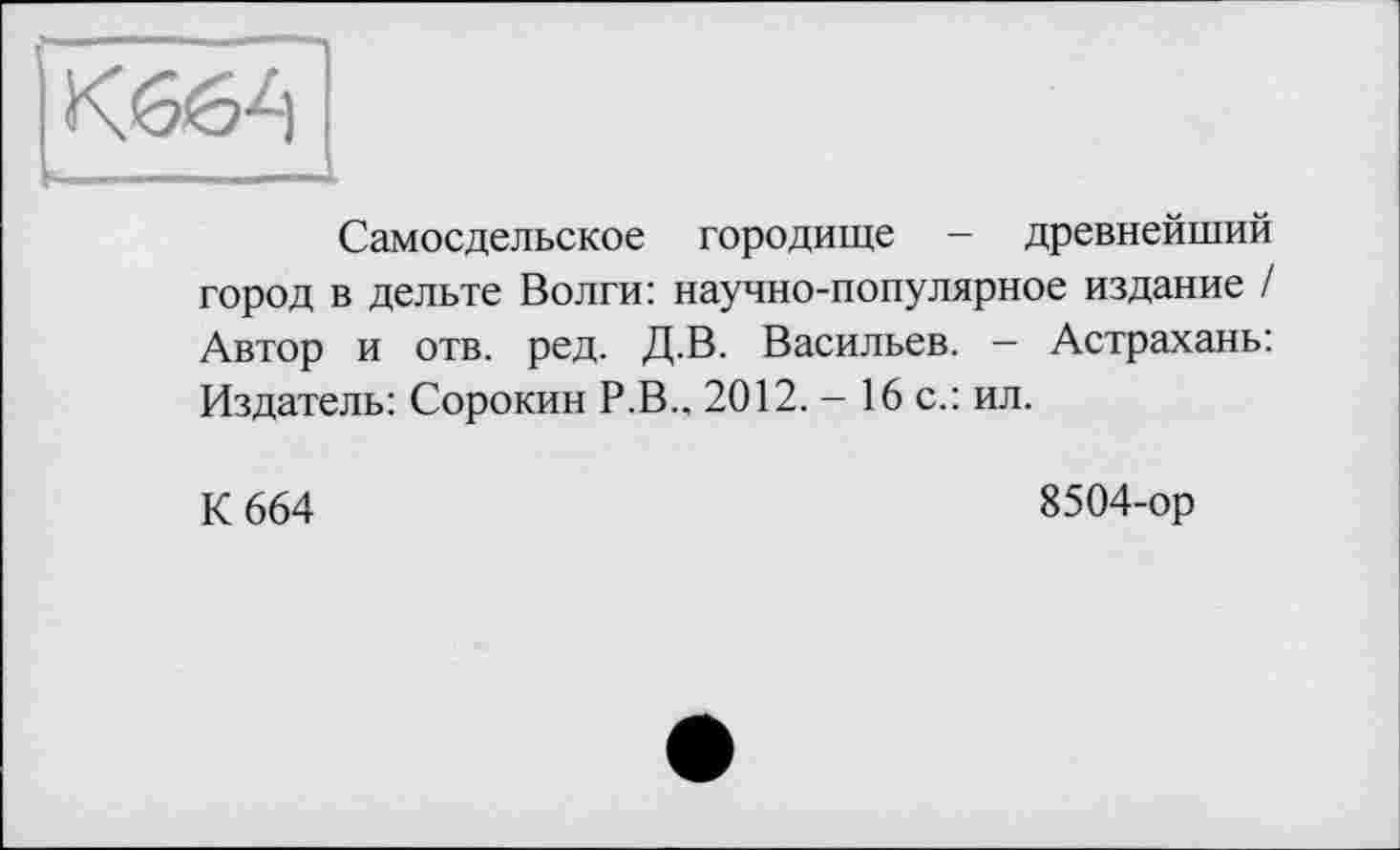 ﻿Самосдельское городище - древнейший город в дельте Волги: научно-популярное издание / Автор и отв. ред. Д.В. Васильев. — Астрахань: Издатель: Сорокин Р.В., 2012. - 16 с.: ил.
К 664
8504-ор